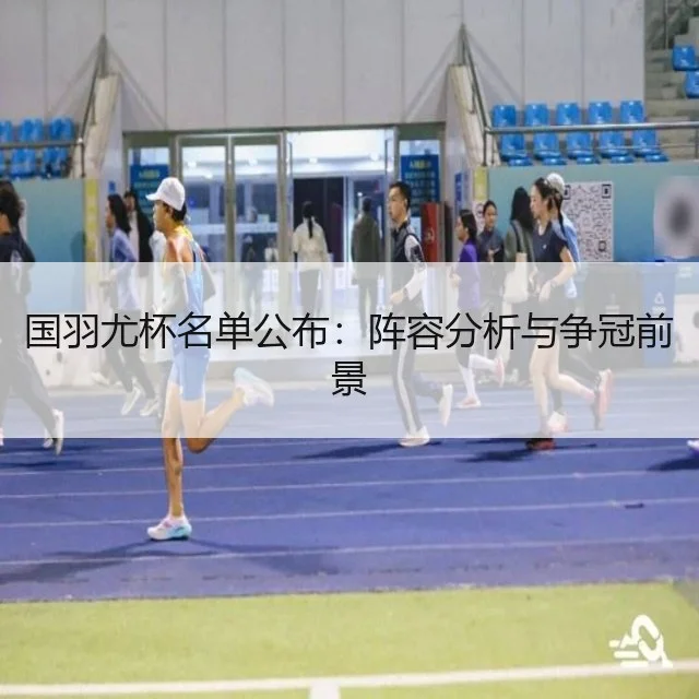 国羽尤杯名单公布：阵容分析与争冠前景