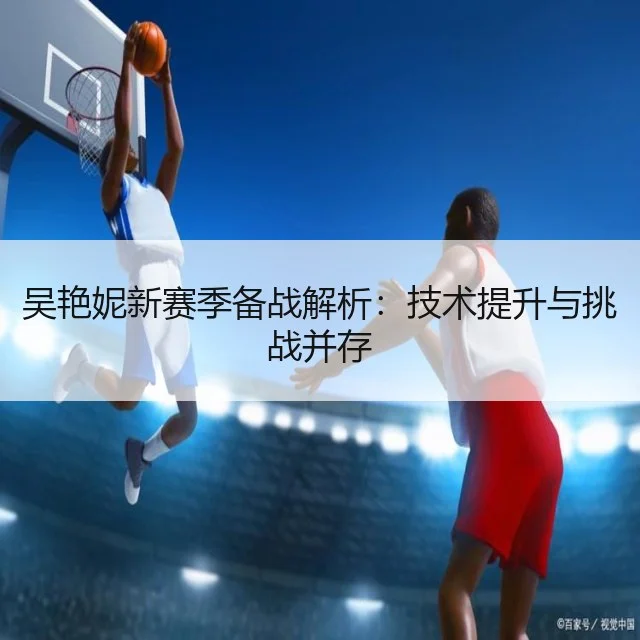 吴艳妮新赛季备战解析:技术提升与挑战并存