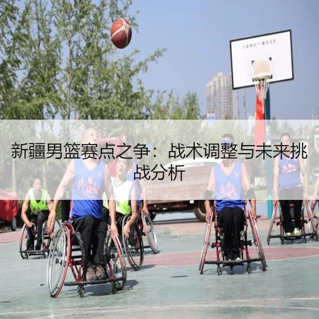 新疆男篮赛点之争:战术调整与未来挑战分析
