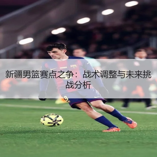新疆男篮赛点之争：战术调整与未来挑战分析